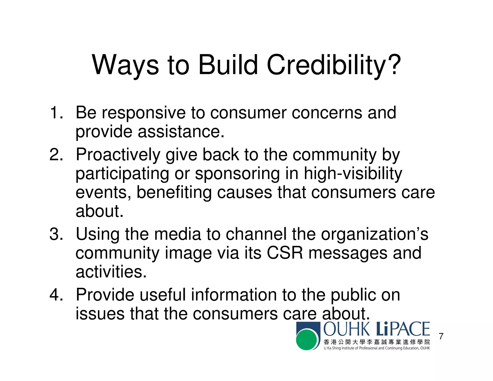 Ways to Build Credibility?
1. Be responsive to consumer concerns and
   provide assistance.
2. Proactively give back to the community by
   participating or sponsoring in high-visibility
   events, benefiting causes that consumers care
   about.
3. Using the media to channel the organization’s
   community image via its CSR messages and
   activities.
4. Provide useful information to the public on
   issues that the consumers care about.
                                                    7
 