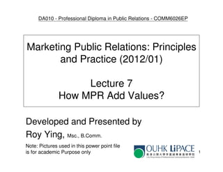 DA010 - Professional Diploma in Public Relations - COMM6026EP




Marketing Public Relations: Principles
       and Practice (2012/01)

                    Lecture 7
               How MPR Add Values?

Developed and Presented by
Roy Ying, Msc., B.Comm.
Note: Pictures used in this power point file
is for academic Purpose only                                         1
 