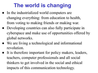 The world is changing
● In the industrialized world computers are
changing everything: from education to health,
from voting to making friends or making war.
● Developing countries can also fully participate in
cyberspace and make use of opportunities offered by
global networks.
● We are living a technological and informational
revolution.
● It is therefore important for policy makers, leaders,
teachers, computer professionals and all social
thinkers to get involved in the social and ethical
impacts of this communication technology.
 