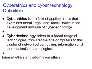 Cyberethics and cyber technology
Definitions
● Cyberethics is the field of applied ethics that
examines moral, legal, and social issues in the
development and use of cybertechnology.
●
● Cybertechnology refers to a broad range of
technologies from stand-alone computers to the
cluster of networked computing, information and
communication technologies.
●
Internet ethics and information ethics.
 