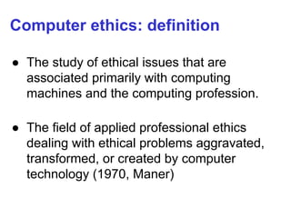 Computer ethics: definition
● The study of ethical issues that are
associated primarily with computing
machines and the computing profession.
● The field of applied professional ethics
dealing with ethical problems aggravated,
transformed, or created by computer
technology (1970, Maner)
 