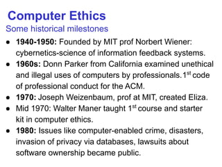 Computer Ethics
Some historical milestones
● 1940-1950: Founded by MIT prof Norbert Wiener:
cybernetics-science of information feedback systems.
● 1960s: Donn Parker from California examined unethical
and illegal uses of computers by professionals.1st
code
of professional conduct for the ACM.
● 1970: Joseph Weizenbaum, prof at MIT, created Eliza.
● Mid 1970: Walter Maner taught 1st
course and starter
kit in computer ethics.
● 1980: Issues like computer-enabled crime, disasters,
invasion of privacy via databases, lawsuits about
software ownership became public.
 