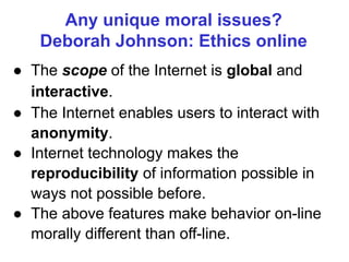 Any unique moral issues?
Deborah Johnson: Ethics online
● The scope of the Internet is global and
interactive.
● The Internet enables users to interact with
anonymity.
● Internet technology makes the
reproducibility of information possible in
ways not possible before.
● The above features make behavior on-line
morally different than off-line.
 