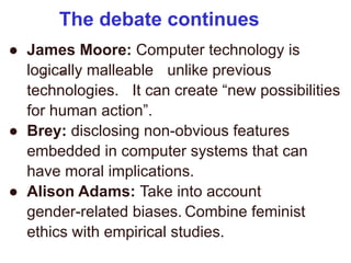 The debate continues
“ ”
● James Moore: Computer technology is
logically malleable unlike previous
technologies. It can create “new possibilities
for human action”.
● Brey: disclosing non-obvious features
embedded in computer systems that can
have moral implications.
● Alison Adams: Take into account
gender-related biases. Combine feminist
ethics with empirical studies.
 