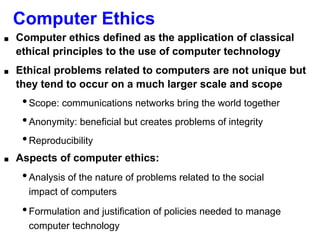 Computer Ethics
■ Computer ethics defined as the application of classical
ethical principles to the use of computer technology
■ Ethical problems related to computers are not unique but
they tend to occur on a much larger scale and scope
•Scope: communications networks bring the world together
•Anonymity: beneficial but creates problems of integrity
•Reproducibility
■ Aspects of computer ethics:
•Analysis of the nature of problems related to the social
impact of computers
•Formulation and justification of policies needed to manage
computer technology
 