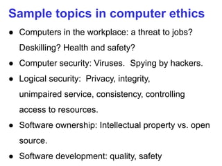 Sample topics in computer ethics
● Computers in the workplace: a threat to jobs?
Deskilling? Health and safety?
● Computer security: Viruses. Spying by hackers.
● Logical security: Privacy, integrity,
unimpaired service, consistency, controlling
access to resources.
● Software ownership: Intellectual property vs. open
source.
● Software development: quality, safety
 