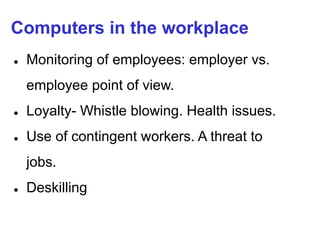 Computers in the workplace
● Monitoring of employees: employer vs.
employee point of view.
● Loyalty- Whistle blowing. Health issues.
● Use of contingent workers. A threat to
jobs.
● Deskilling
 