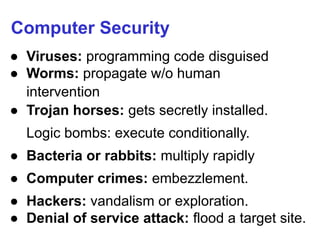 Computer Security
● Viruses: programming code disguised
● Worms: propagate w/o human
intervention
● Trojan horses: gets secretly installed.
Logic bombs: execute conditionally.
● Bacteria or rabbits: multiply rapidly
● Computer crimes: embezzlement.
● Hackers: vandalism or exploration.
● Denial of service attack: flood a target site.
 