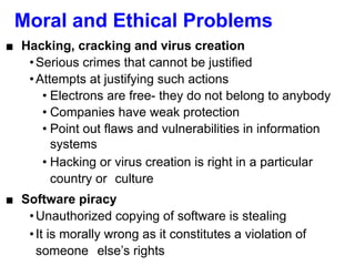 Moral and Ethical Problems
■ Hacking, cracking and virus creation
•Serious crimes that cannot be justified
•Attempts at justifying such actions
• Electrons are free- they do not belong to anybody
• Companies have weak protection
• Point out flaws and vulnerabilities in information
systems
• Hacking or virus creation is right in a particular
country or culture
■ Software piracy
•Unauthorized copying of software is stealing
•It is morally wrong as it constitutes a violation of
someone else’s rights
 