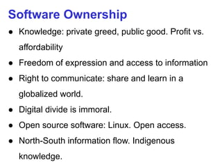 Software Ownership
● Knowledge: private greed, public good. Profit vs.
affordability
● Freedom of expression and access to information
● Right to communicate: share and learn in a
globalized world.
● Digital divide is immoral.
● Open source software: Linux. Open access.
● North-South information flow. Indigenous
knowledge.
 