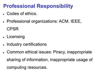 Professional Responsibility
● Codes of ethics.
● Professional organizations: ACM. IEEE,
CPSR
● Licensing
● Industry certifications
● Common ethical issues: Piracy, inappropriate
sharing of information, inappropriate usage of
computing resources.
 