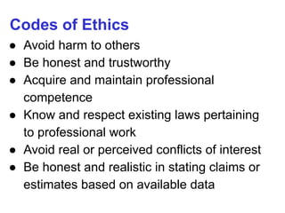 Codes of Ethics
● Avoid harm to others
● Be honest and trustworthy
● Acquire and maintain professional
competence
● Know and respect existing laws pertaining
to professional work
● Avoid real or perceived conflicts of interest
● Be honest and realistic in stating claims or
estimates based on available data
 