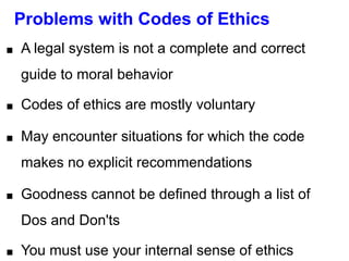Problems with Codes of Ethics
■ A legal system is not a complete and correct
guide to moral behavior
■ Codes of ethics are mostly voluntary
■ May encounter situations for which the code
makes no explicit recommendations
■ Goodness cannot be defined through a list of
Dos and Don'ts
■ You must use your internal sense of ethics
 
