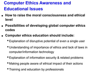 Computer Ethics Awareness and
Educational Issues
■ How to raise the moral consciousness and ethical
level
■ Possibilities of developing global computer ethics
codes
■ Computer ethics education should include:
•Explanation of disruptive potential of even a single user
•Understanding of importance of ethics and lack of laws in
computer/information technology
•Explanation of information security & related problems
•Making people aware of ethical impact of their actions
•Training and education by professionals
 