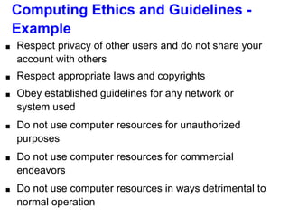 Computing Ethics and Guidelines -
Example
■ Respect privacy of other users and do not share your
account with others
■ Respect appropriate laws and copyrights
■ Obey established guidelines for any network or
system used
■ Do not use computer resources for unauthorized
purposes
■ Do not use computer resources for commercial
endeavors
■ Do not use computer resources in ways detrimental to
normal operation
 