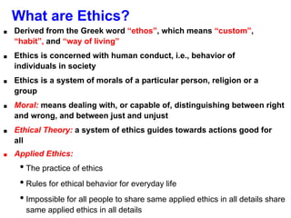 What are Ethics?
■ Derived from the Greek word “ethos”, which means “custom”,
“habit”, and “way of living”
■ Ethics is concerned with human conduct, i.e., behavior of
individuals in society
■ Ethics is a system of morals of a particular person, religion or a
group
■ Moral: means dealing with, or capable of, distinguishing between right
and wrong, and between just and unjust
■ Ethical Theory: a system of ethics guides towards actions good for
all
■ Applied Ethics:
• The practice of ethics
• Rules for ethical behavior for everyday life
• Impossible for all people to share same applied ethics in all details share
same applied ethics in all details
 