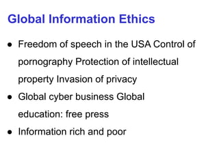 Global Information Ethics
● Freedom of speech in the USA Control of
pornography Protection of intellectual
property Invasion of privacy
● Global cyber business Global
education: free press
● Information rich and poor
 
