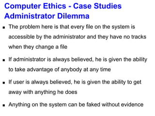 Computer Ethics - Case Studies
Administrator Dilemma
■ The problem here is that every file on the system is
accessible by the administrator and they have no tracks
when they change a file
■ If administrator is always believed, he is given the ability
to take advantage of anybody at any time
■ If user is always believed, he is given the ability to get
away with anything he does
■ Anything on the system can be faked without evidence
 