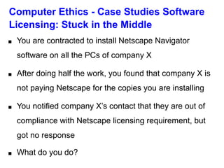 Computer Ethics - Case Studies Software
Licensing: Stuck in the Middle
■ You are contracted to install Netscape Navigator
software on all the PCs of company X
■ After doing half the work, you found that company X is
not paying Netscape for the copies you are installing
■ You notified company X’s contact that they are out of
compliance with Netscape licensing requirement, but
got no response
■ What do you do?
 