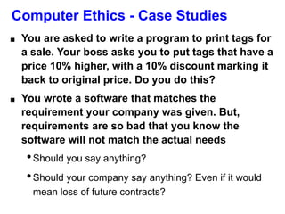 Computer Ethics - Case Studies
■ You are asked to write a program to print tags for
a sale. Your boss asks you to put tags that have a
price 10% higher, with a 10% discount marking it
back to original price. Do you do this?
■ You wrote a software that matches the
requirement your company was given. But,
requirements are so bad that you know the
software will not match the actual needs
•Should you say anything?
•Should your company say anything? Even if it would
mean loss of future contracts?
 