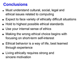 Conclusions
■ Must understand cultural, social, legal and
ethical issues related to computing
■ Expect to face variety of ethically difficult situations
■ Hold to highest possible ethical standards
■ Use your internal sense of ethics
■ Making the wrong ethical choice begins with
focusing on short-term self-interest
■ Ethical behavior is a way of life, best learned
through experience
■ Living ethically requires strong and
sincere motivation
 