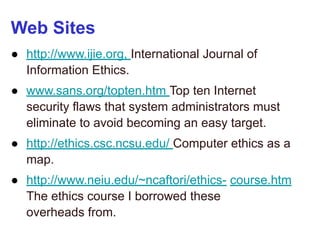 Web Sites
● http://www.ijie.org, International Journal of
Information Ethics.
● www.sans.org/topten.htm Top ten Internet
security flaws that system administrators must
eliminate to avoid becoming an easy target.
● http://ethics.csc.ncsu.edu/ Computer ethics as a
map.
● http://www.neiu.edu/~ncaftori/ethics- course.htm
The ethics course I borrowed these
overheads from.
 