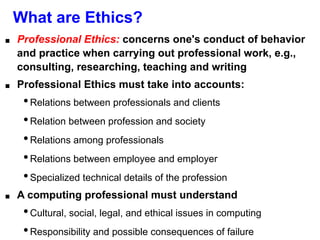 What are Ethics?
■ Professional Ethics: concerns one's conduct of behavior
and practice when carrying out professional work, e.g.,
consulting, researching, teaching and writing
■ Professional Ethics must take into accounts:
•Relations between professionals and clients
•Relation between profession and society
•Relations among professionals
•Relations between employee and employer
•Specialized technical details of the profession
■ A computing professional must understand
•Cultural, social, legal, and ethical issues in computing
•Responsibility and possible consequences of failure
 