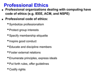 Professional Ethics
■ Professional organizations dealing with computing have
code of ethics (e.g. IEEE, ACM, and NSPE)
■ Professional code of ethics:
•Symbolize professionalism
•Protect group interests
•Specify membership etiquette
•Inspire good conduct
•Educate and discipline members
•Foster external relations
•Enumerate principles, express ideals
•Put forth rules, offer guidelines
•Codify rights
 