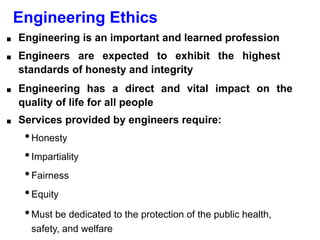 Engineering Ethics
■ Engineering is an important and learned profession
■ Engineers are expected to exhibit the highest
standards of honesty and integrity
■ Engineering has a direct and vital impact on the
quality of life for all people
■ Services provided by engineers require:
•Honesty
•Impartiality
•Fairness
•Equity
•Must be dedicated to the protection of the public health,
safety, and welfare
 