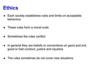 Ethics
● Each society establishes rules and limits on acceptable
behaviour
● These rules form a moral code
● Sometimes the rules conflict
● In general they are beliefs or conventions on good and evil,
good or bad conduct, justice and injustice
● The rules sometimes do not cover new situations
 