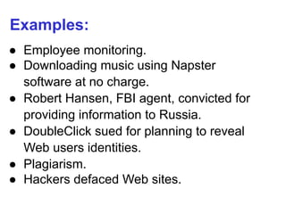 Examples:
● Employee monitoring.
● Downloading music using Napster
software at no charge.
● Robert Hansen, FBI agent, convicted for
providing information to Russia.
● DoubleClick sued for planning to reveal
Web users identities.
● Plagiarism.
● Hackers defaced Web sites.
 