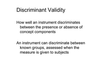 Discriminant ValidityHow well an instrument discriminates between the presence or absence of concept componentsAn instrument can discriminate between known groups, assessed when the measure is given to subjects