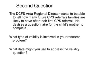 Second QuestionThe DCFS Area Regional Director wants to be able to tell how many future CPS referrals families are likely to have after their first CPS referral.  He devises a questionnaire for the child’s mother to complete.What type of validity is involved in your research problem?What data might you use to address the validity question?