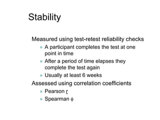 StabilityMeasured using test-retest reliability checksA participant completes the test at one point in timeAfter a period of time elapses they complete the test againUsually at least 6 weeksAssessed using correlation coefficientsPearson rSpearman 