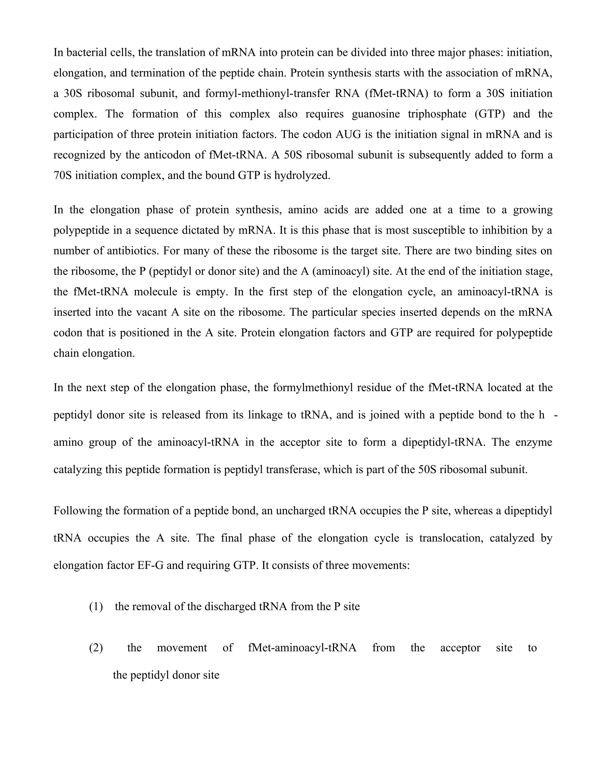 In bacterial cells, the translation of mRNA into protein can be divided into three major phases: initiation,
elongation, and termination of the peptide chain. Protein synthesis starts with the association of mRNA,
a 30S ribosomal subunit, and formyl-methionyl-transfer RNA (fMet-tRNA) to form a 30S initiation
complex. The formation of this complex also requires guanosine triphosphate (GTP) and the
participation of three protein initiation factors. The codon AUG is the initiation signal in mRNA and is
recognized by the anticodon of fMet-tRNA. A 50S ribosomal subunit is subsequently added to form a
70S initiation complex, and the bound GTP is hydrolyzed.

In the elongation phase of protein synthesis, amino acids are added one at a time to a growing
polypeptide in a sequence dictated by mRNA. It is this phase that is most susceptible to inhibition by a
number of antibiotics. For many of these the ribosome is the target site. There are two binding sites on
the ribosome, the P (peptidyl or donor site) and the A (aminoacyl) site. At the end of the initiation stage,
the fMet-tRNA molecule is empty. In the first step of the elongation cycle, an aminoacyl-tRNA is
inserted into the vacant A site on the ribosome. The particular species inserted depends on the mRNA
codon that is positioned in the A site. Protein elongation factors and GTP are required for polypeptide
chain elongation.

In the next step of the elongation phase, the formylmethionyl residue of the fMet-tRNA located at the

peptidyl donor site is released from its linkage to tRNA, and is joined with a peptide bond to the h -

amino group of the aminoacyl-tRNA in the acceptor site to form a dipeptidyl-tRNA. The enzyme

catalyzing this peptide formation is peptidyl transferase, which is part of the 50S ribosomal subunit.


Following the formation of a peptide bond, an uncharged tRNA occupies the P site, whereas a dipeptidyl

tRNA occupies the A site. The final phase of the elongation cycle is translocation, catalyzed by

elongation factor EF-G and requiring GTP. It consists of three movements:


       (1)   the removal of the discharged tRNA from the P site


       (2)      the   movement         of   fMet-aminoacyl-tRNA     from     the   acceptor    site   to

             the peptidyl donor site
 