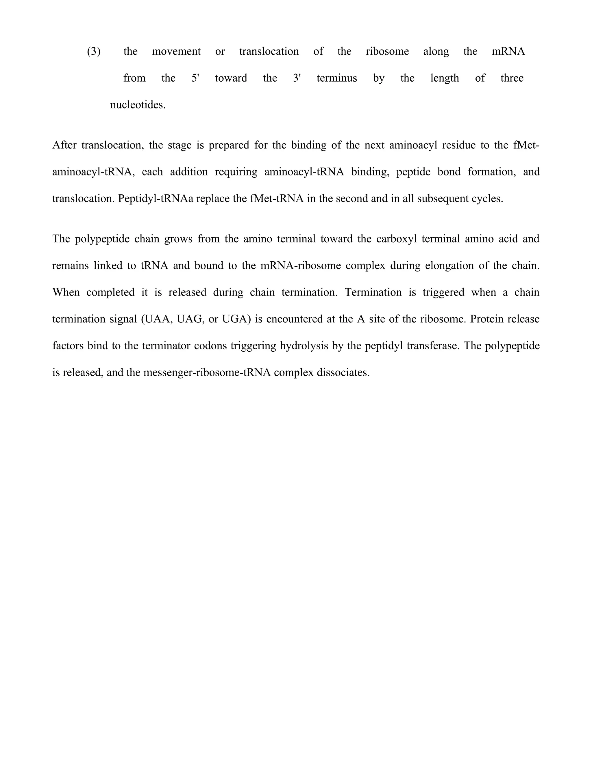 (3)     the    movement     or   translocation   of   the   ribosome     along     the    mRNA

               from     the   5'   toward    the   3'   terminus    by    the    length     of    three

             nucleotides.


After translocation, the stage is prepared for the binding of the next aminoacyl residue to the fMet-

aminoacyl-tRNA, each addition requiring aminoacyl-tRNA binding, peptide bond formation, and

translocation. Peptidyl-tRNAa replace the fMet-tRNA in the second and in all subsequent cycles.


The polypeptide chain grows from the amino terminal toward the carboxyl terminal amino acid and

remains linked to tRNA and bound to the mRNA-ribosome complex during elongation of the chain.

When completed it is released during chain termination. Termination is triggered when a chain

termination signal (UAA, UAG, or UGA) is encountered at the A site of the ribosome. Protein release

factors bind to the terminator codons triggering hydrolysis by the peptidyl transferase. The polypeptide

is released, and the messenger-ribosome-tRNA complex dissociates.
 