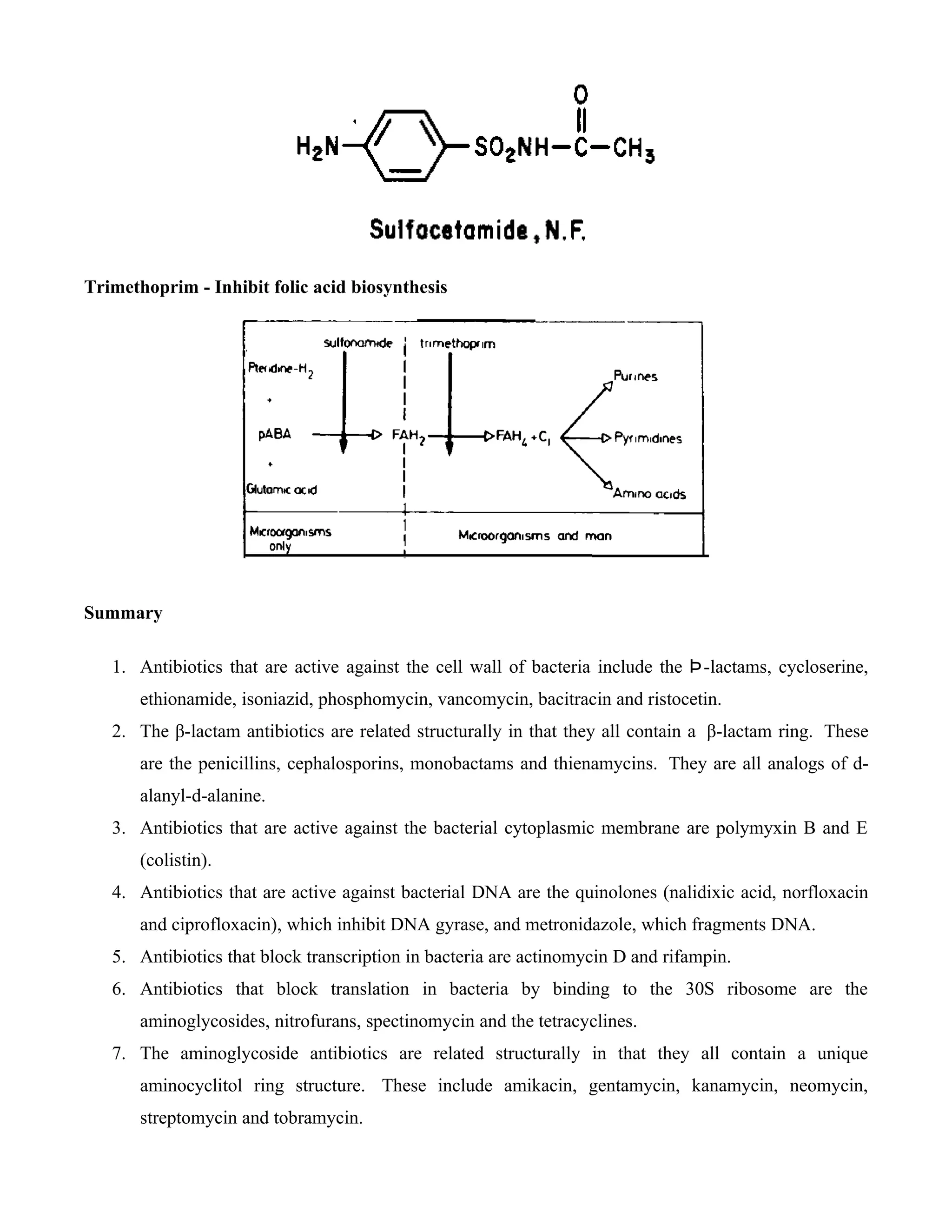 Trimethoprim - Inhibit folic acid biosynthesis




Summary

   1. Antibiotics that are active against the cell wall of bacteria include the Þ -lactams, cycloserine,
       ethionamide, isoniazid, phosphomycin, vancomycin, bacitracin and ristocetin.
   2. The β-lactam antibiotics are related structurally in that they all contain a β-lactam ring. These
       are the penicillins, cephalosporins, monobactams and thienamycins. They are all analogs of d-
       alanyl-d-alanine.
   3. Antibiotics that are active against the bacterial cytoplasmic membrane are polymyxin B and E
       (colistin).
   4. Antibiotics that are active against bacterial DNA are the quinolones (nalidixic acid, norfloxacin
       and ciprofloxacin), which inhibit DNA gyrase, and metronidazole, which fragments DNA.
   5. Antibiotics that block transcription in bacteria are actinomycin D and rifampin.
   6. Antibiotics that block translation in bacteria by binding to the 30S ribosome are the
       aminoglycosides, nitrofurans, spectinomycin and the tetracyclines.
   7. The aminoglycoside antibiotics are related structurally in that they all contain a unique
       aminocyclitol ring structure. These include amikacin, gentamycin, kanamycin, neomycin,
       streptomycin and tobramycin.
 