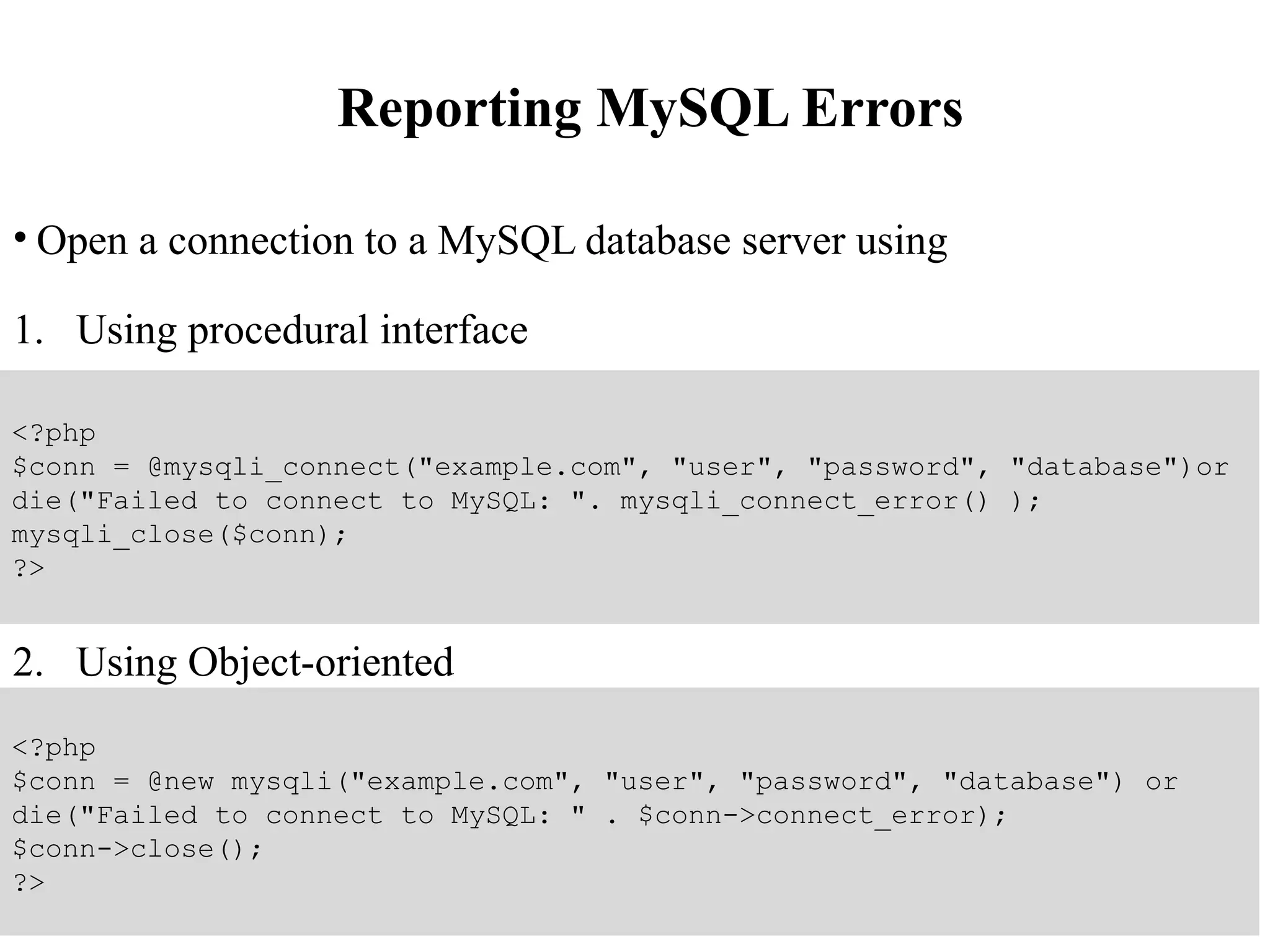 Reporting MySQL Errors
• Open a connection to a MySQL database server using
1. Using procedural interface
2. Using Object-oriented
<?php
$conn = @mysqli_connect("example.com", "user", "password", "database")or
die("Failed to connect to MySQL: ". mysqli_connect_error() );
mysqli_close($conn);
?>
<?php
$conn = @new mysqli("example.com", "user", "password", "database") or
die("Failed to connect to MySQL: " . $conn->connect_error);
$conn->close();
?>
 