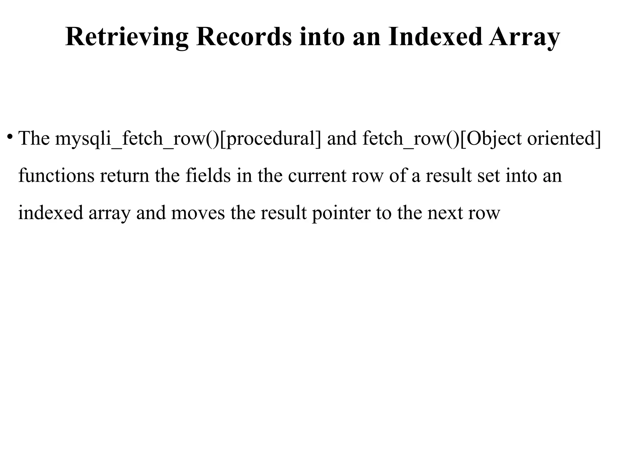 Retrieving Records into an Indexed Array
• The mysqli_fetch_row()[procedural] and fetch_row()[Object oriented]
functions return the fields in the current row of a result set into an
indexed array and moves the result pointer to the next row
 