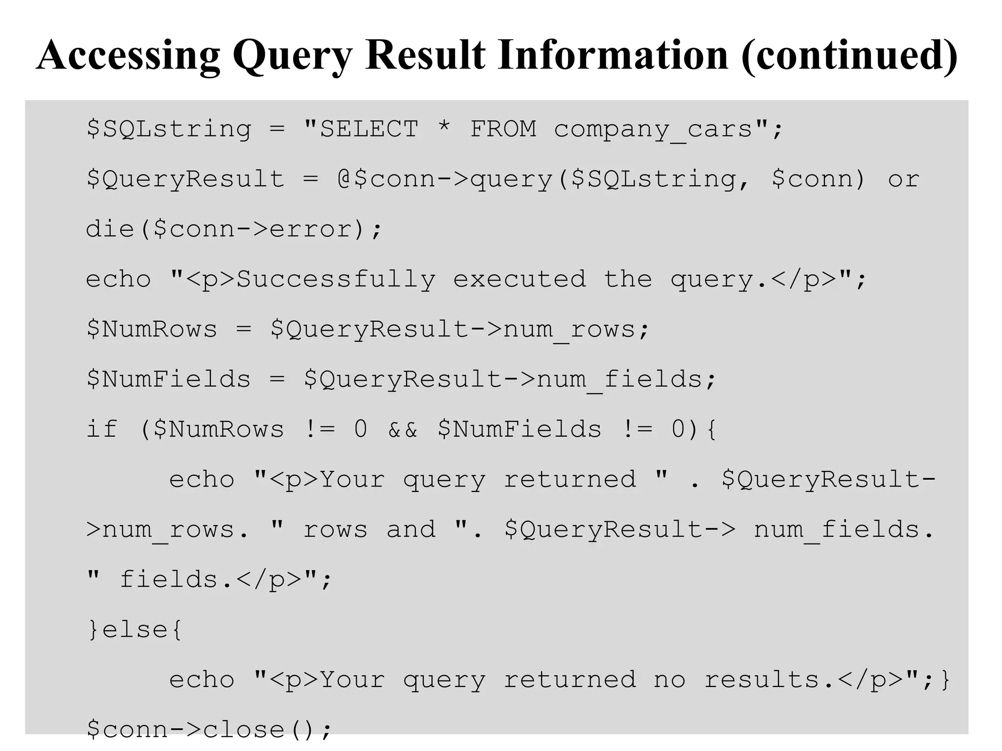 Accessing Query Result Information (continued)
$SQLstring = "SELECT * FROM company_cars";
$QueryResult = @$conn->query($SQLstring, $conn) or
die($conn->error);
echo "<p>Successfully executed the query.</p>";
$NumRows = $QueryResult->num_rows;
$NumFields = $QueryResult->num_fields;
if ($NumRows != 0 && $NumFields != 0){
echo "<p>Your query returned " . $QueryResult-
>num_rows. " rows and ". $QueryResult-> num_fields.
" fields.</p>";
}else{
echo "<p>Your query returned no results.</p>";}
$conn->close();
 