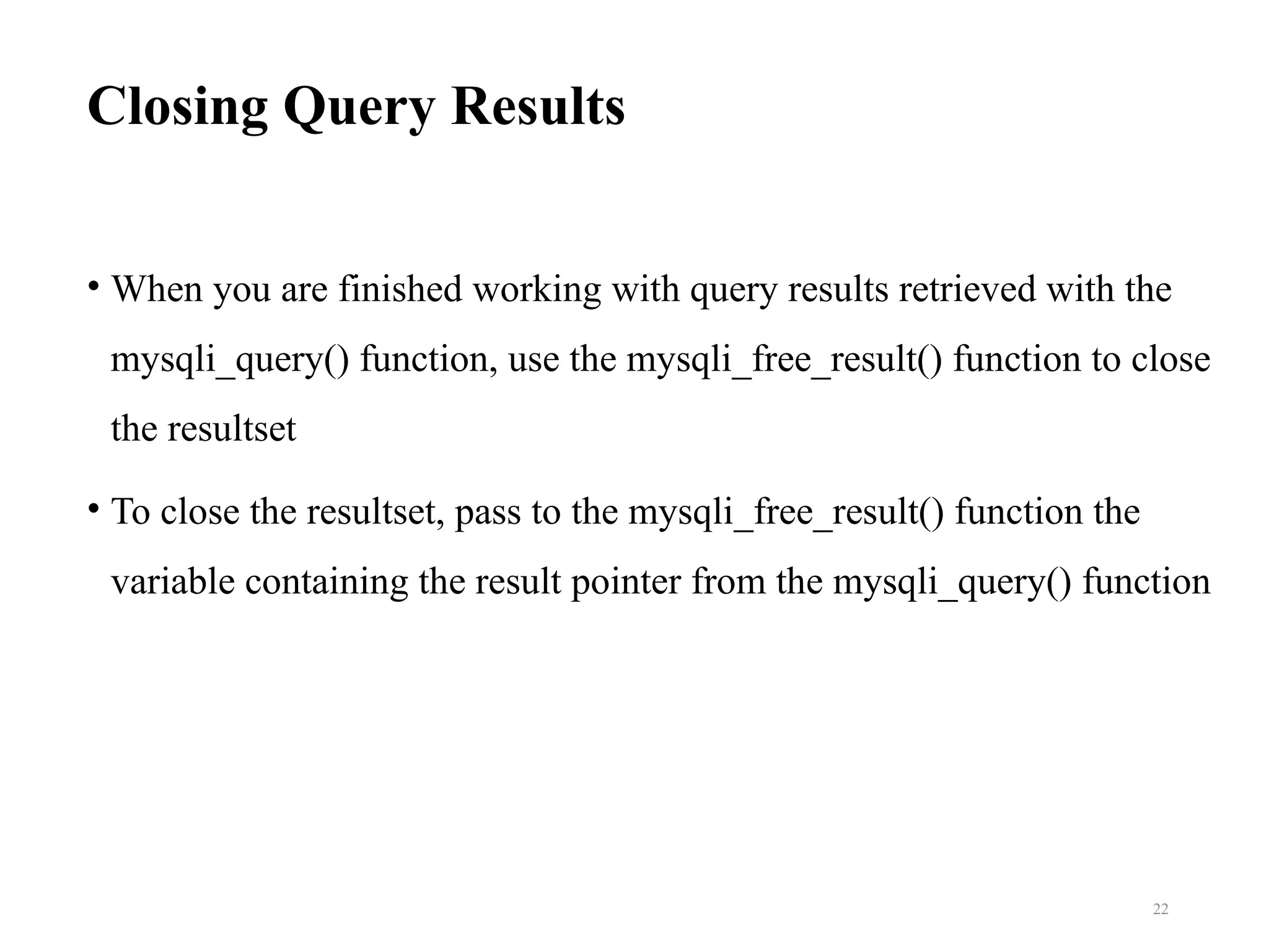 Closing Query Results
• When you are finished working with query results retrieved with the
mysqli_query() function, use the mysqli_free_result() function to close
the resultset
• To close the resultset, pass to the mysqli_free_result() function the
variable containing the result pointer from the mysqli_query() function
22
 