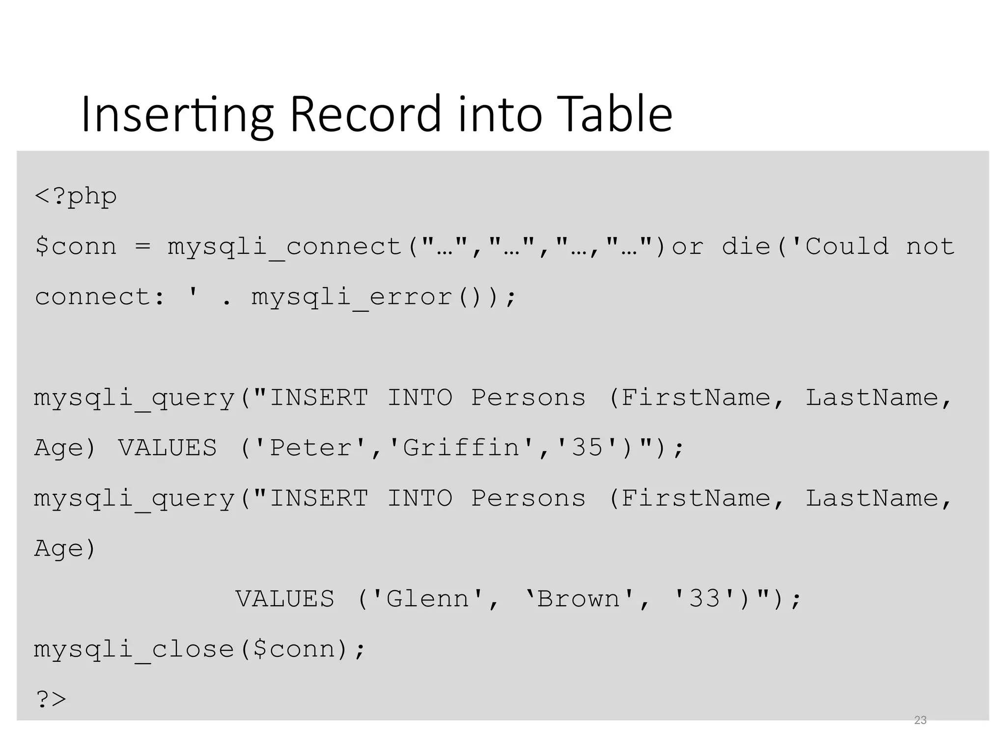 Inserting Record into Table
<?php
$conn = mysqli_connect("…","…","…,"…")or die('Could not
connect: ' . mysqli_error());
mysqli_query("INSERT INTO Persons (FirstName, LastName,
Age) VALUES ('Peter','Griffin','35')");
mysqli_query("INSERT INTO Persons (FirstName, LastName,
Age)
VALUES ('Glenn', ‘Brown', '33')");
mysqli_close($conn);
?>
23
 