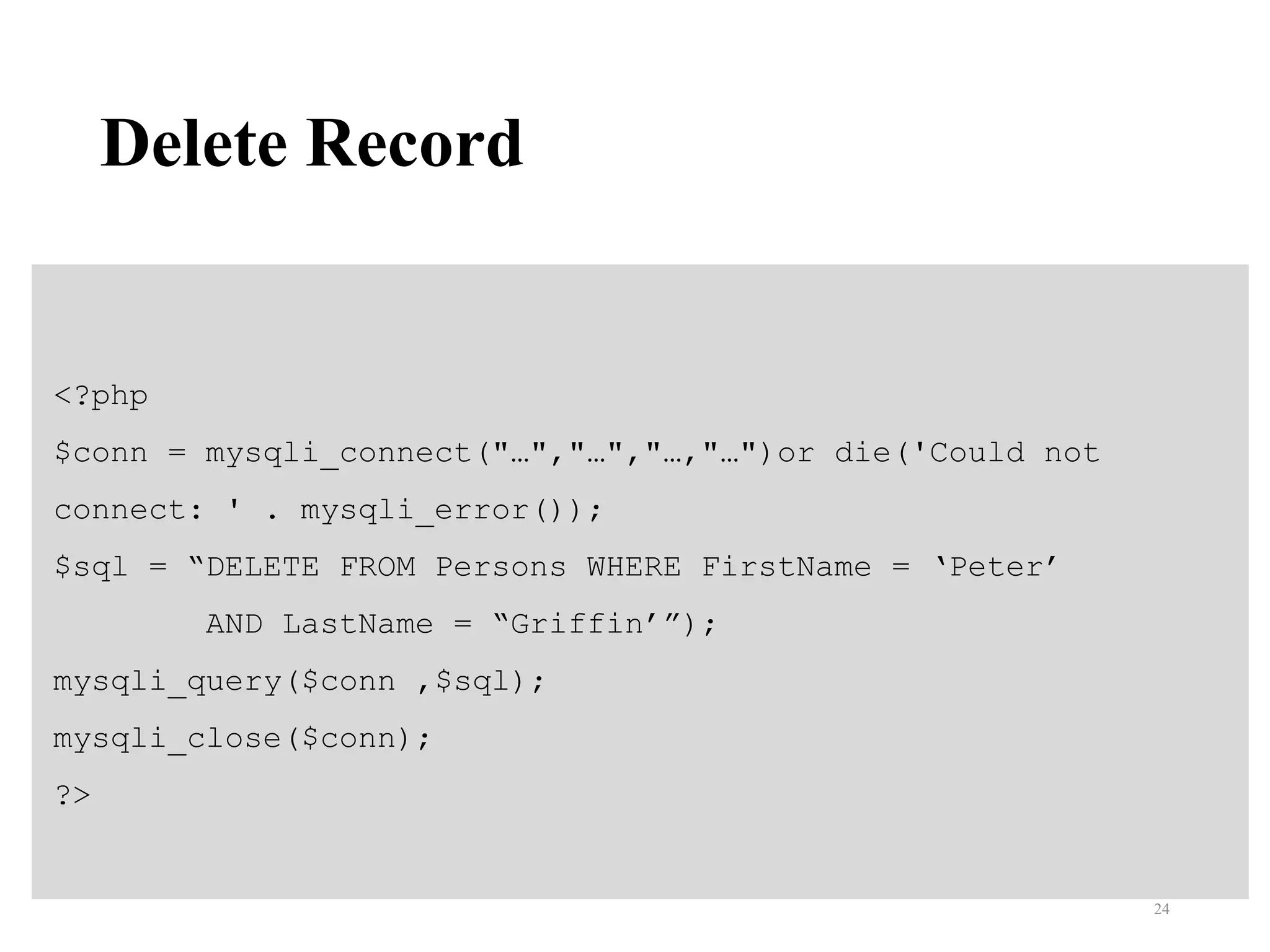 Delete Record
<?php
$conn = mysqli_connect("…","…","…,"…")or die('Could not
connect: ' . mysqli_error());
$sql = “DELETE FROM Persons WHERE FirstName = ‘Peter’
AND LastName = “Griffin’”);
mysqli_query($conn ,$sql);
mysqli_close($conn);
?>
24
 