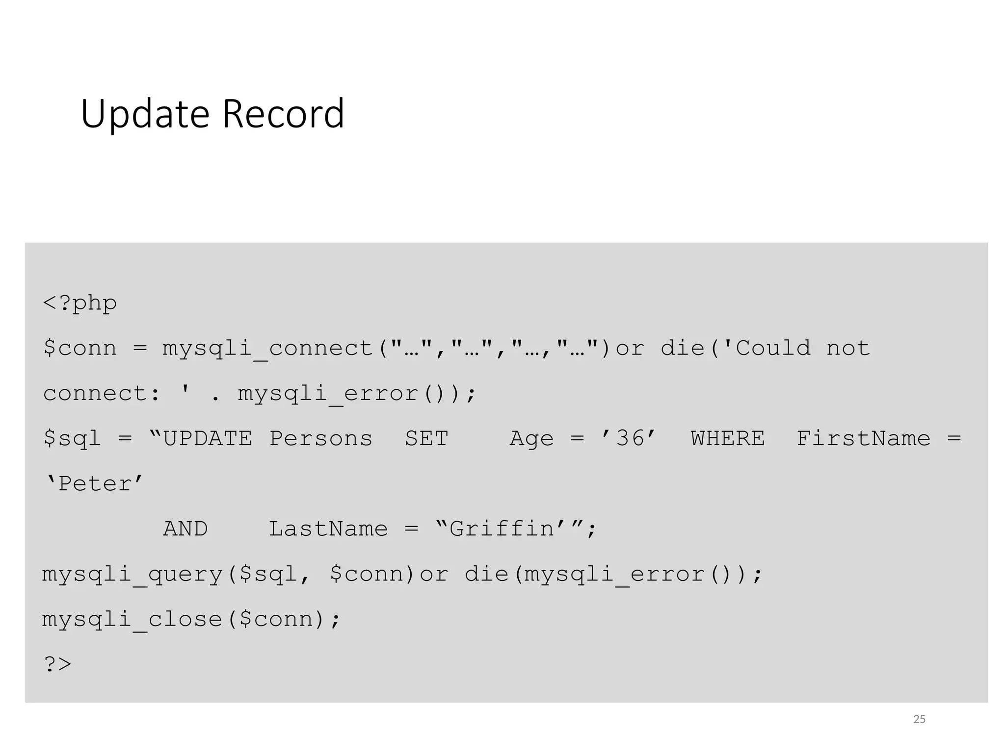 Update Record
25
<?php
$conn = mysqli_connect("…","…","…,"…")or die('Could not
connect: ' . mysqli_error());
$sql = “UPDATE Persons SET Age = ’36’ WHERE FirstName =
‘Peter’
AND LastName = “Griffin’”;
mysqli_query($sql, $conn)or die(mysqli_error());
mysqli_close($conn);
?>
 