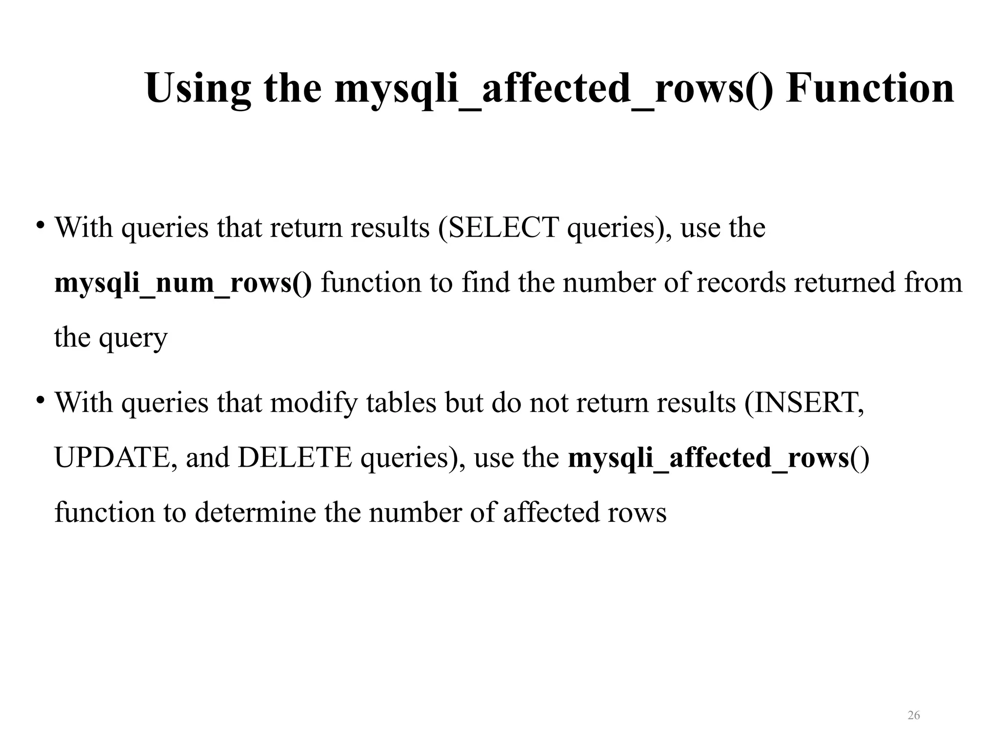 Using the mysqli_affected_rows() Function
• With queries that return results (SELECT queries), use the
mysqli_num_rows() function to find the number of records returned from
the query
• With queries that modify tables but do not return results (INSERT,
UPDATE, and DELETE queries), use the mysqli_affected_rows()
function to determine the number of affected rows
26
 
