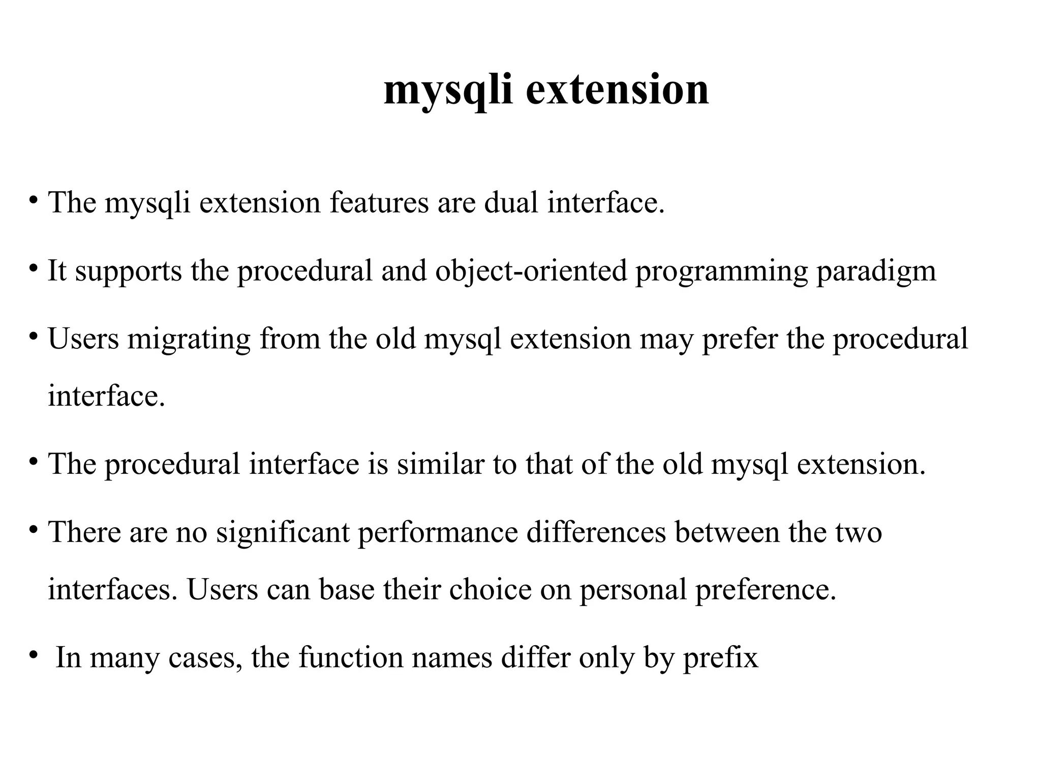 mysqli extension
• The mysqli extension features are dual interface.
• It supports the procedural and object-oriented programming paradigm
• Users migrating from the old mysql extension may prefer the procedural
interface.
• The procedural interface is similar to that of the old mysql extension.
• There are no significant performance differences between the two
interfaces. Users can base their choice on personal preference.
• In many cases, the function names differ only by prefix
 