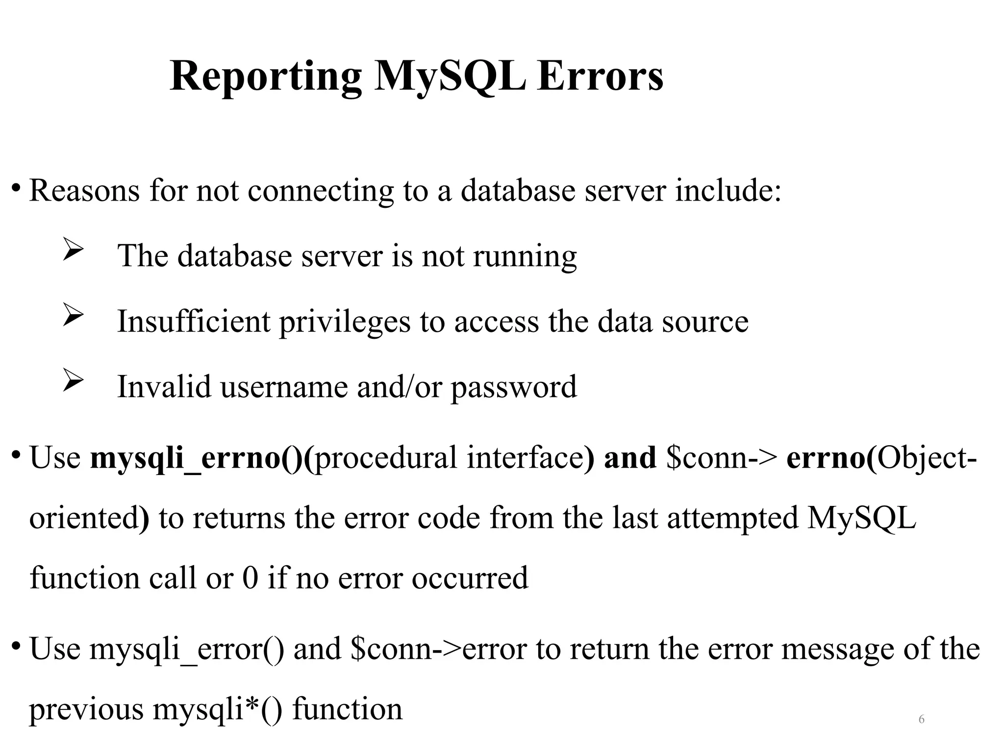 Reporting MySQL Errors
• Reasons for not connecting to a database server include:
 The database server is not running
 Insufficient privileges to access the data source
 Invalid username and/or password
• Use mysqli_errno()(procedural interface) and $conn-> errno(Object-
oriented) to returns the error code from the last attempted MySQL
function call or 0 if no error occurred
• Use mysqli_error() and $conn->error to return the error message of the
previous mysqli*() function 6
 