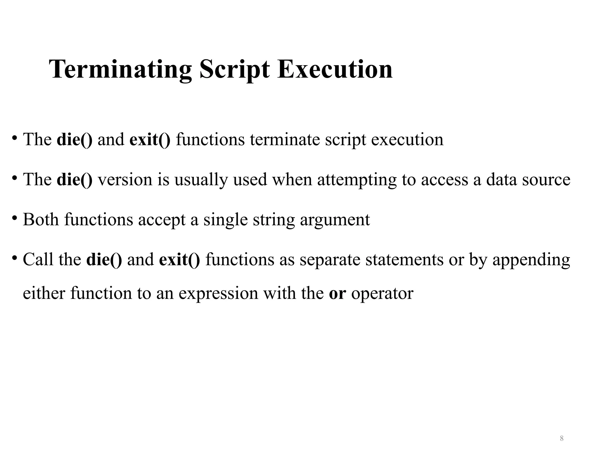 Terminating Script Execution
• The die() and exit() functions terminate script execution
• The die() version is usually used when attempting to access a data source
• Both functions accept a single string argument
• Call the die() and exit() functions as separate statements or by appending
either function to an expression with the or operator
8
 