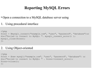 Reporting MySQL Errors
• Open a connection to a MySQL database server using
1. Using procedural interface
2. Using Object-oriented
<?php
$conn = @mysqli_connect("example.com", "user", "password", "database")or
die("Failed to connect to MySQL: ". mysqli_connect_error() );
mysqli_close($conn);
?>
<?php
$conn = @new mysqli("example.com", "user", "password", "database") or
die("Failed to connect to MySQL: " . $conn->connect_error);
$conn->close();
?>
 