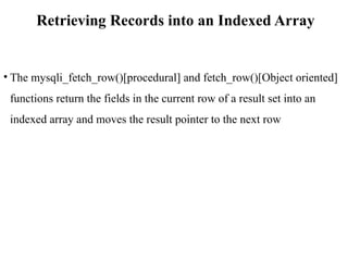 Retrieving Records into an Indexed Array
• The mysqli_fetch_row()[procedural] and fetch_row()[Object oriented]
functions return the fields in the current row of a result set into an
indexed array and moves the result pointer to the next row
 